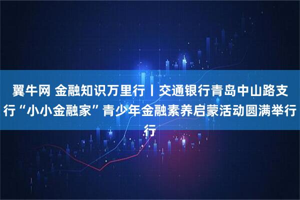翼牛网 金融知识万里行丨交通银行青岛中山路支行“小小金融家”青少年金融素养启蒙活动圆满举行