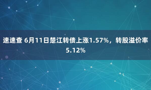 速速查 6月11日楚江转债上涨1.57%，转股溢价率5.12%