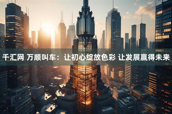 千汇网 万顺叫车：让初心绽放色彩 让发展赢得未来