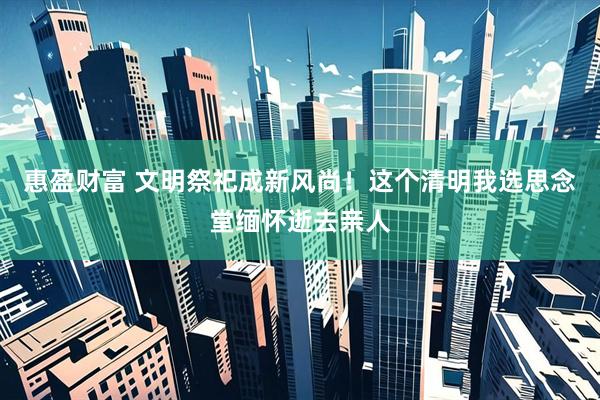 惠盈财富 文明祭祀成新风尚！这个清明我选思念堂缅怀逝去亲人