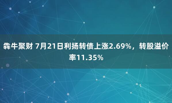 犇牛聚财 7月21日利扬转债上涨2.69%，转股溢价率11.35%
