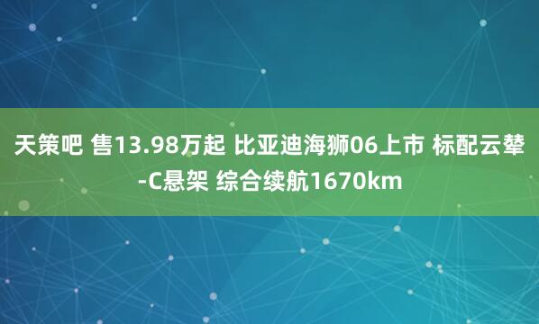 天策吧 售13.98万起 比亚迪海狮06上市 标配云辇-C悬架 综合续航1670km