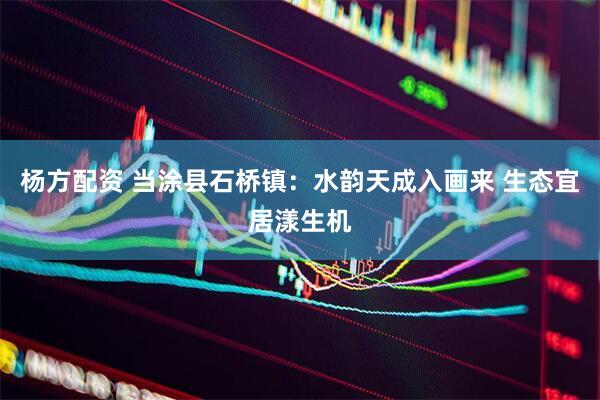 杨方配资 当涂县石桥镇：水韵天成入画来 生态宜居漾生机