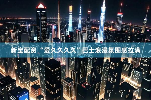 新宝配资 “爱久久久久”巴士浪漫氛围感拉满