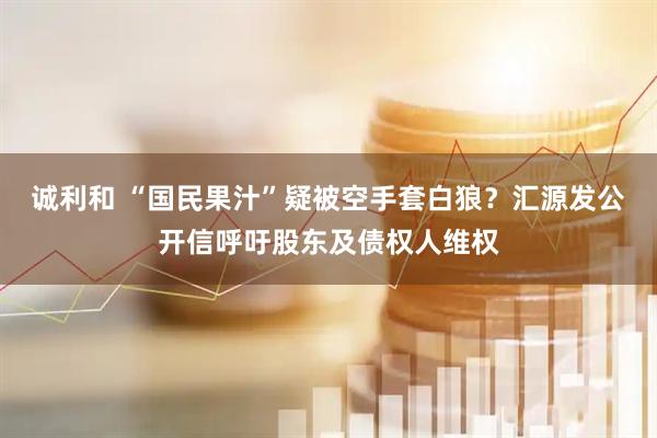 诚利和 “国民果汁”疑被空手套白狼？汇源发公开信呼吁股东及债权人维权