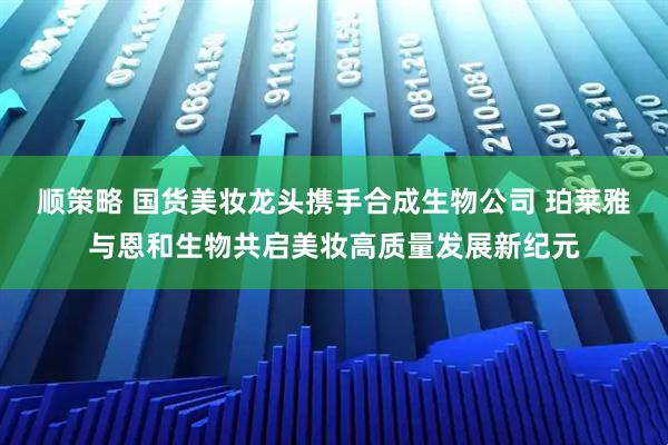 顺策略 国货美妆龙头携手合成生物公司 珀莱雅与恩和生物共启美妆高质量发展新纪元