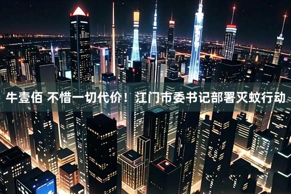 牛壹佰 不惜一切代价！江门市委书记部署灭蚊行动