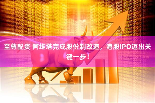 至尊配资 阿维塔完成股份制改造，港股IPO迈出关键一步！