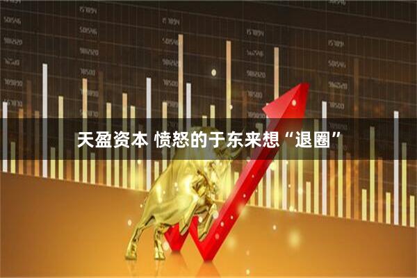 天盈资本 愤怒的于东来想“退圈”