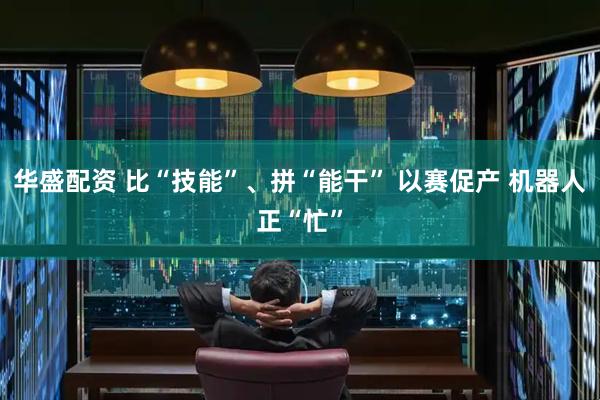 华盛配资 比“技能”、拼“能干” 以赛促产 机器人正“忙”