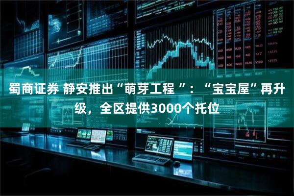 蜀商证券 静安推出“萌芽工程 ”：“宝宝屋”再升级，全区提供3000个托位