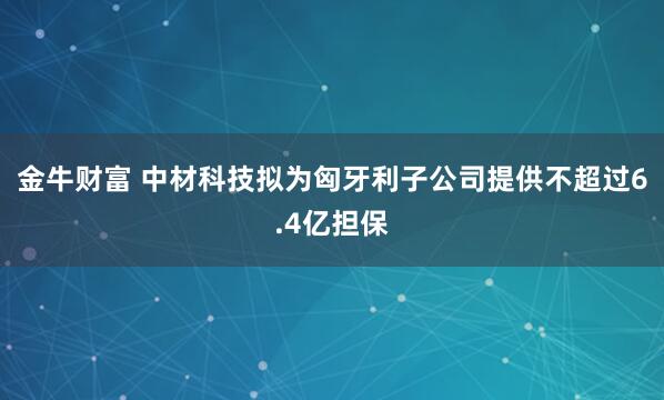 金牛财富 中材科技拟为匈牙利子公司提供不超过6.4亿担保