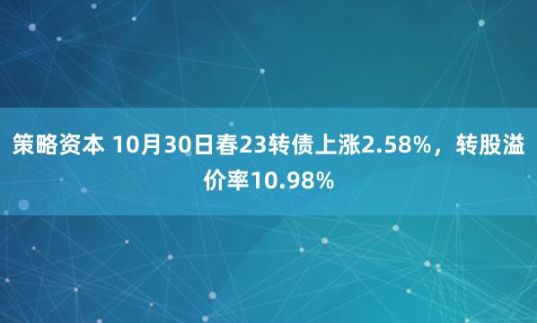 策略资本 10月30日春23转债上涨2.58%，转股溢价率10.98%